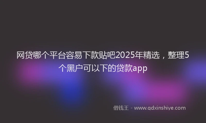 网贷哪个平台容易下款贴吧2025年精选，整理5个黑户可以下的贷款app