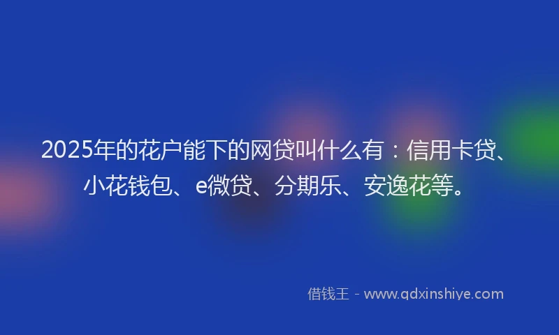 2025年的花户能下的网贷叫什么有：信用卡贷、小花钱包、e微贷、分期乐、安逸花等。