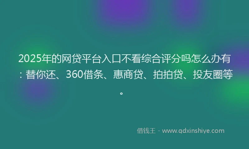2025年的网贷平台入口不看综合评分吗怎么办有：替你还、360借条、惠商贷、拍拍贷、投友圈等。