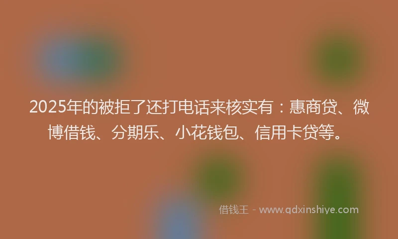 2025年的被拒了还打电话来核实有：惠商贷、微博借钱、分期乐、小花钱包、信用卡贷等。