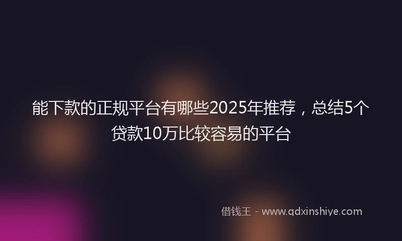 能下款的正规平台有哪些2025年推荐，总结5个贷款10万比较容易的平台