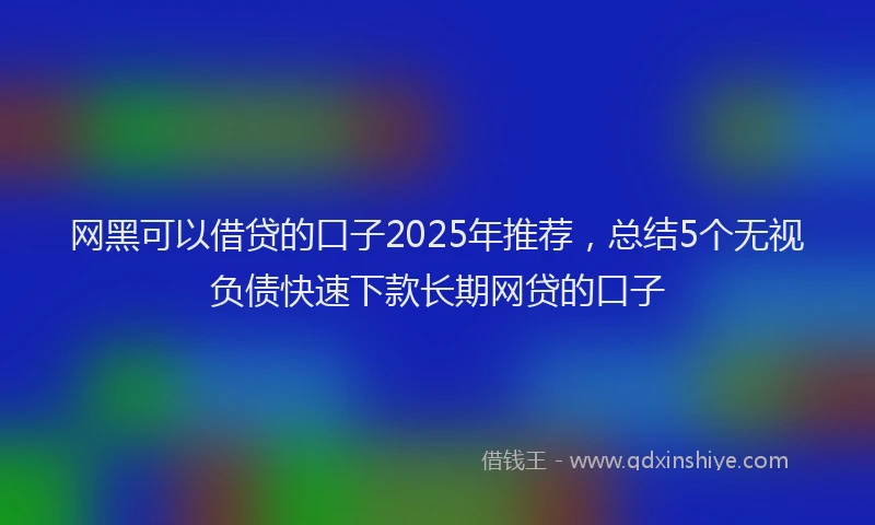 网黑可以借贷的口子2025年推荐，总结5个无视负债快速下款长期网贷的口子