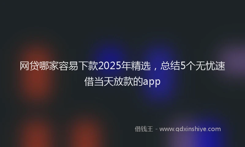 网贷哪家容易下款2025年精选，总结5个无忧速借当天放款的app