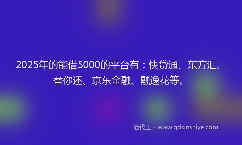 2025年的能借5000的平台有：快贷通、东方汇、替你还、京东金融、融逸花等。