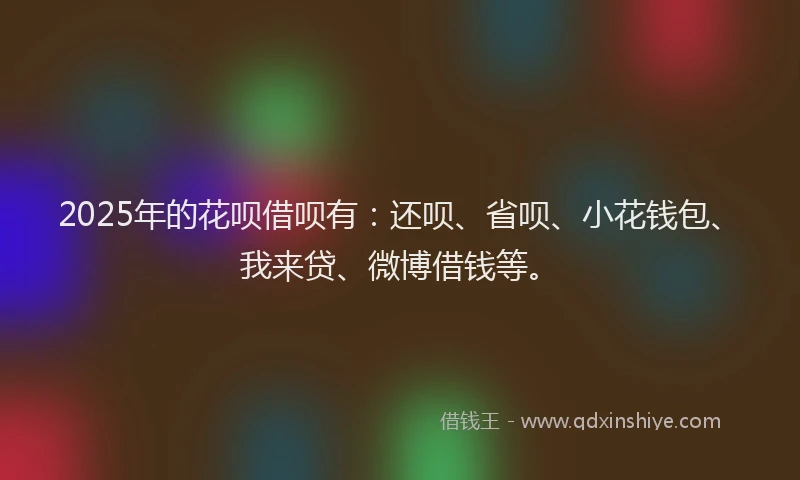 2025年的花呗借呗有：还呗、省呗、小花钱包、我来贷、微博借钱等。