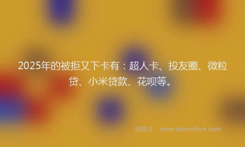 2025年的被拒又下卡有：超人卡、投友圈、微粒贷、小米贷款、花呗等。