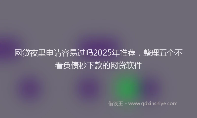 网贷夜里申请容易过吗2025年推荐，整理五个不看负债秒下款的网贷软件