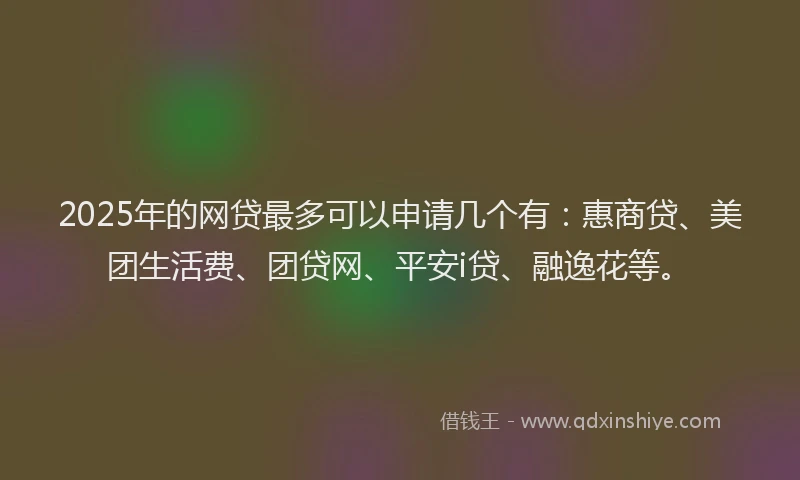 2025年的网贷最多可以申请几个有：惠商贷、美团生活费、团贷网、平安i贷、融逸花等。