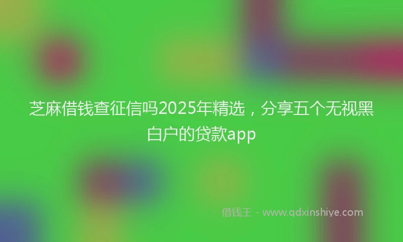 芝麻借钱查征信吗2025年精选，分享五个无视黑白户的贷款app