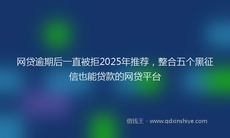 网贷逾期后一直被拒2025年推荐，整合五个黑征信也能贷款的网贷平台