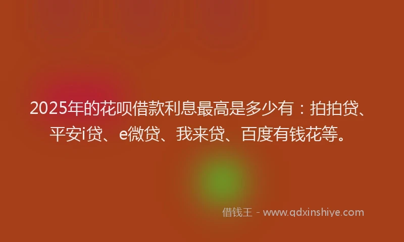 2025年的花呗借款利息最高是多少有：拍拍贷、平安i贷、e微贷、我来贷、百度有钱花等。