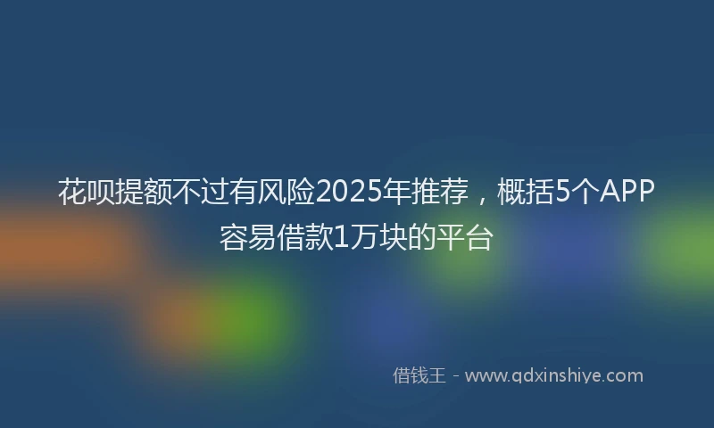 花呗提额不过有风险2025年推荐，概括5个APP容易借款1万块的平台