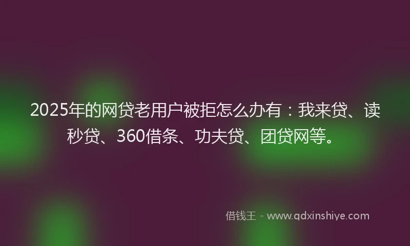 2025年的网贷老用户被拒怎么办有：我来贷、读秒贷、360借条、功夫贷、团贷网等。
