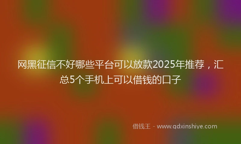网黑征信不好哪些平台可以放款2025年推荐，汇总5个手机上可以借钱的口子