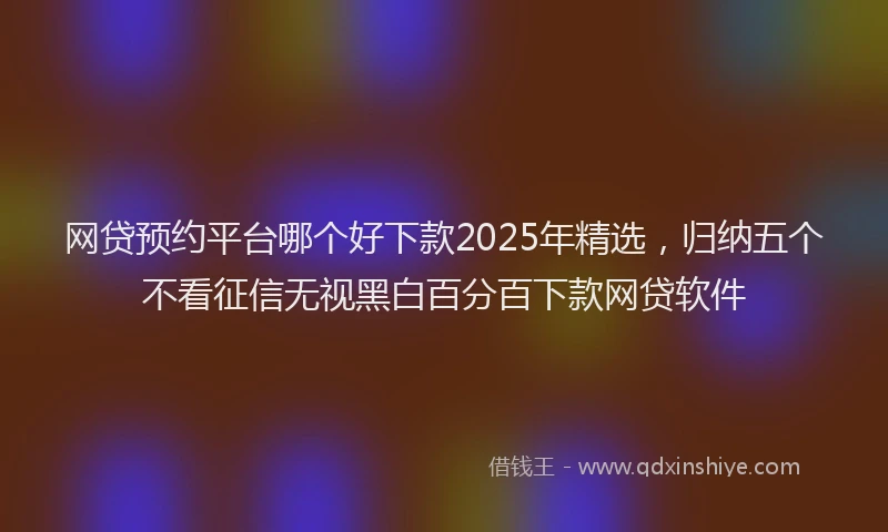 网贷预约平台哪个好下款2025年精选，归纳五个不看征信无视黑白百分百下款网贷软件