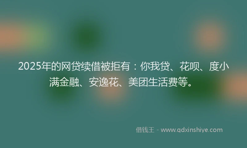 2025年的网贷续借被拒有：你我贷、花呗、度小满金融、安逸花、美团生活费等。