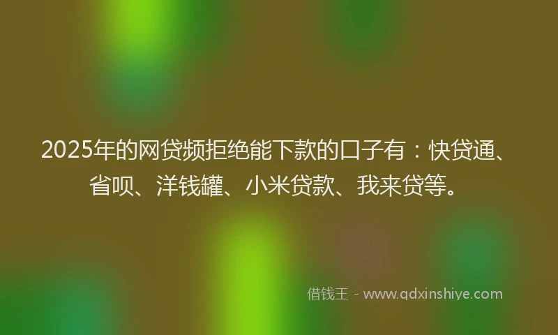 2025年的网贷频拒绝能下款的口子有：快贷通、省呗、洋钱罐、小米贷款、我来贷等。