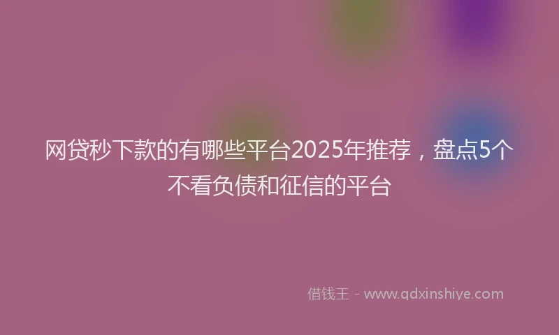 网贷秒下款的有哪些平台2025年推荐，盘点5个不看负债和征信的平台