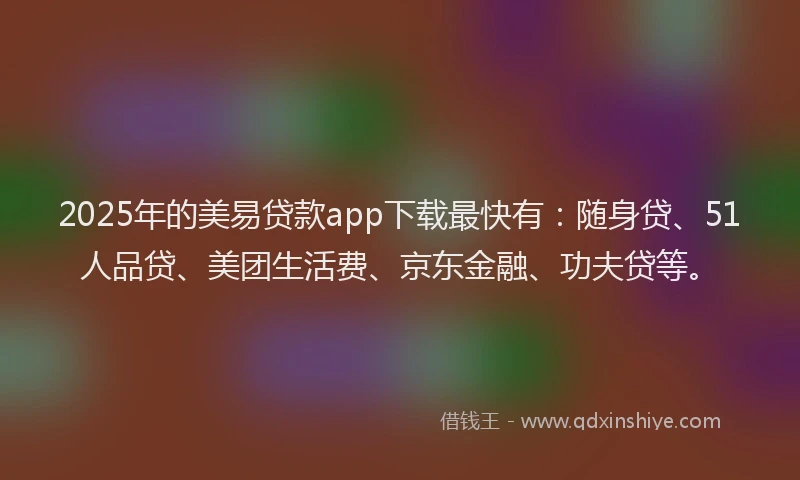 2025年的美易贷款app下载最快有：随身贷、51人品贷、美团生活费、京东金融、功夫贷等。