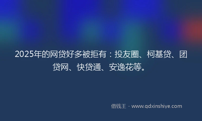 2025年的网贷好多被拒有：投友圈、柯基贷、团贷网、快贷通、安逸花等。