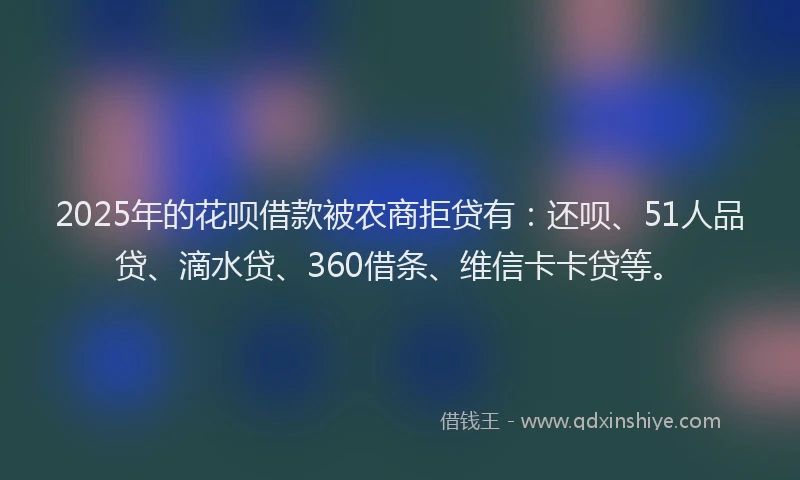 2025年的花呗借款被农商拒贷有：还呗、51人品贷、滴水贷、360借条、维信卡卡贷等。