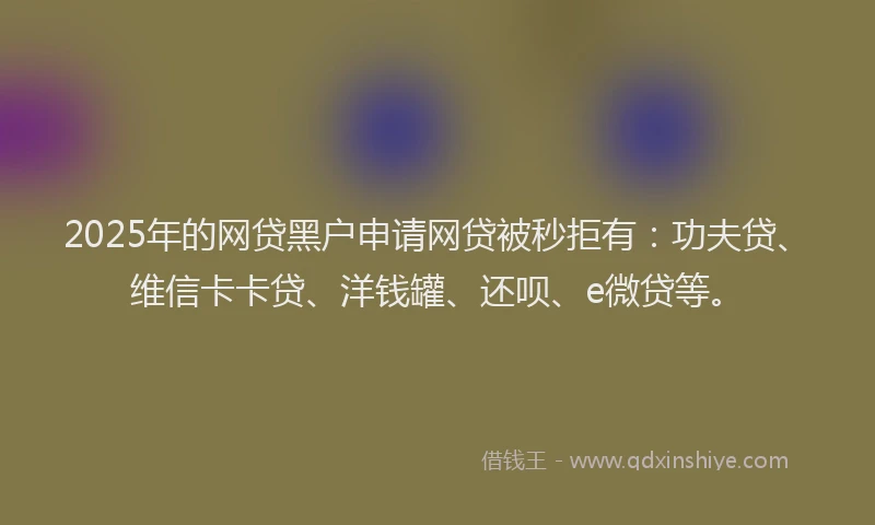 2025年的网贷黑户申请网贷被秒拒有：功夫贷、维信卡卡贷、洋钱罐、还呗、e微贷等。