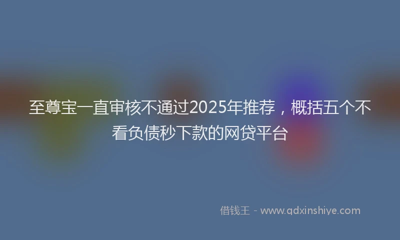 至尊宝一直审核不通过2025年推荐，概括五个不看负债秒下款的网贷平台