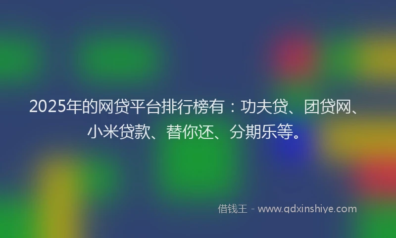 2025年的网贷平台排行榜有：功夫贷、团贷网、小米贷款、替你还、分期乐等。
