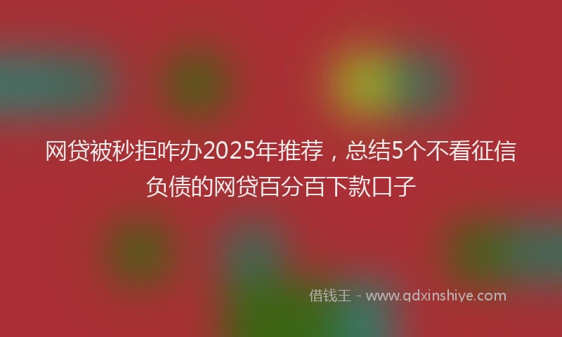 网贷被秒拒咋办2025年推荐，总结5个不看征信负债的网贷百分百下款口子