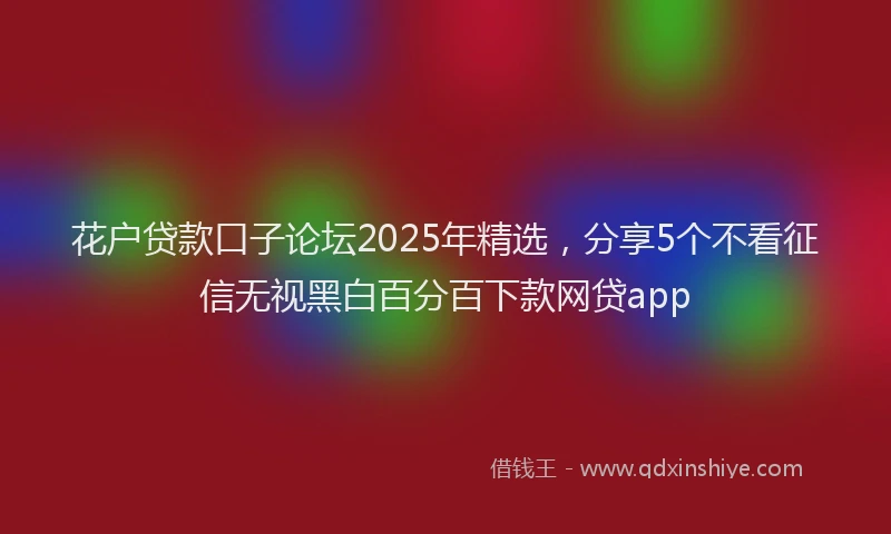 花户贷款口子论坛2025年精选，分享5个不看征信无视黑白百分百下款网贷app