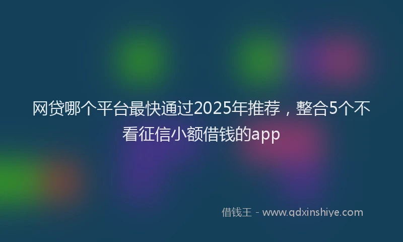 网贷哪个平台最快通过2025年推荐，整合5个不看征信小额借钱的app