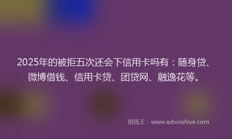 2025年的被拒五次还会下信用卡吗有：随身贷、微博借钱、信用卡贷、团贷网、融逸花等。