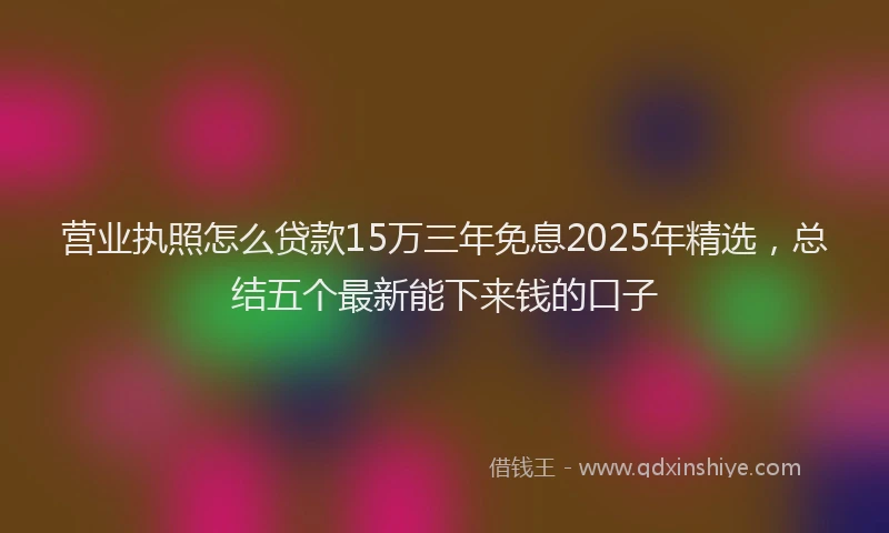营业执照怎么贷款15万三年免息2025年精选，总结五个最新能下来钱的口子