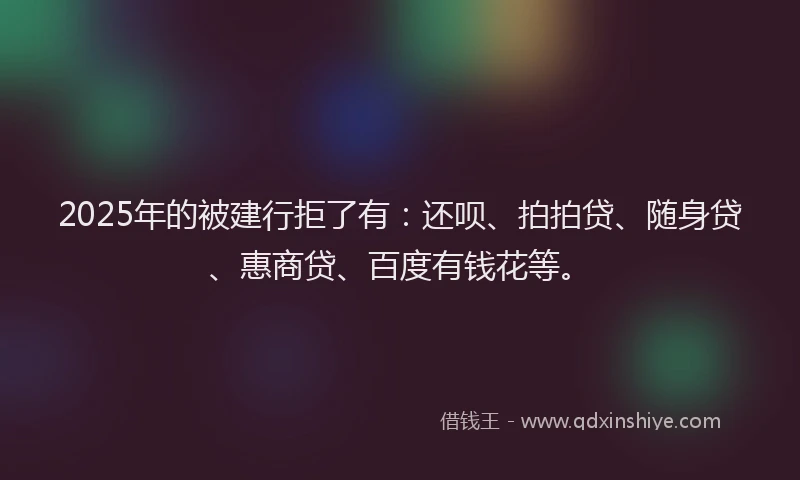 2025年的被建行拒了有：还呗、拍拍贷、随身贷、惠商贷、百度有钱花等。