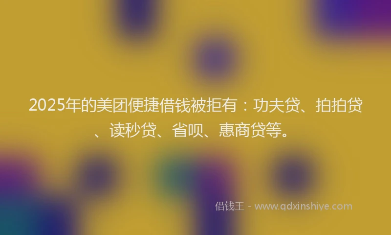 2025年的美团便捷借钱被拒有：功夫贷、拍拍贷、读秒贷、省呗、惠商贷等。