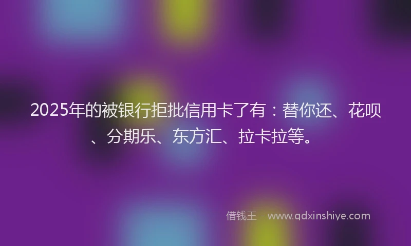 2025年的被银行拒批信用卡了有：替你还、花呗、分期乐、东方汇、拉卡拉等。
