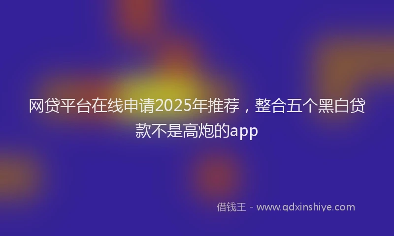 网贷平台在线申请2025年推荐，整合五个黑白贷款不是高炮的app
