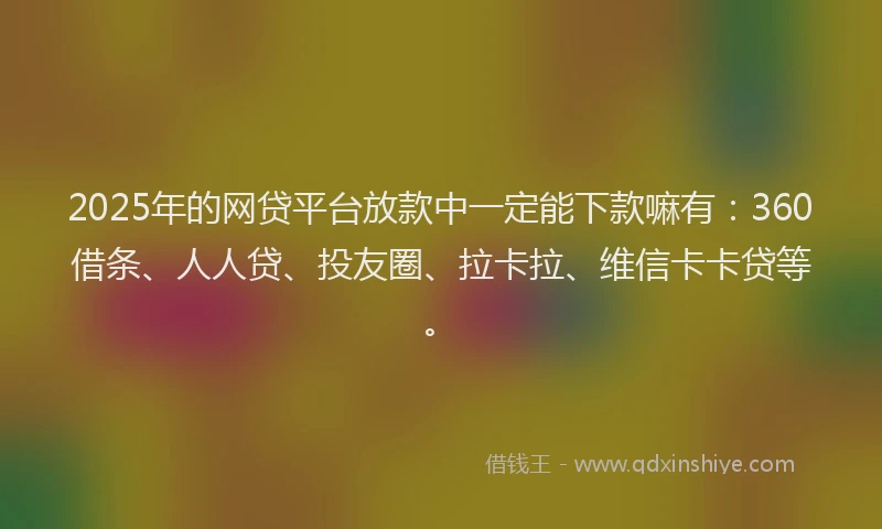 2025年的网贷平台放款中一定能下款嘛有：360借条、人人贷、投友圈、拉卡拉、维信卡卡贷等。