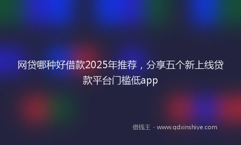 网贷哪种好借款2025年推荐，分享五个新上线贷款平台门槛低app