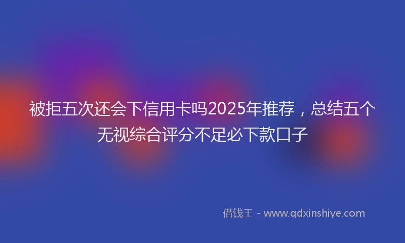 被拒五次还会下信用卡吗2025年推荐，总结五个无视综合评分不足必下款口子