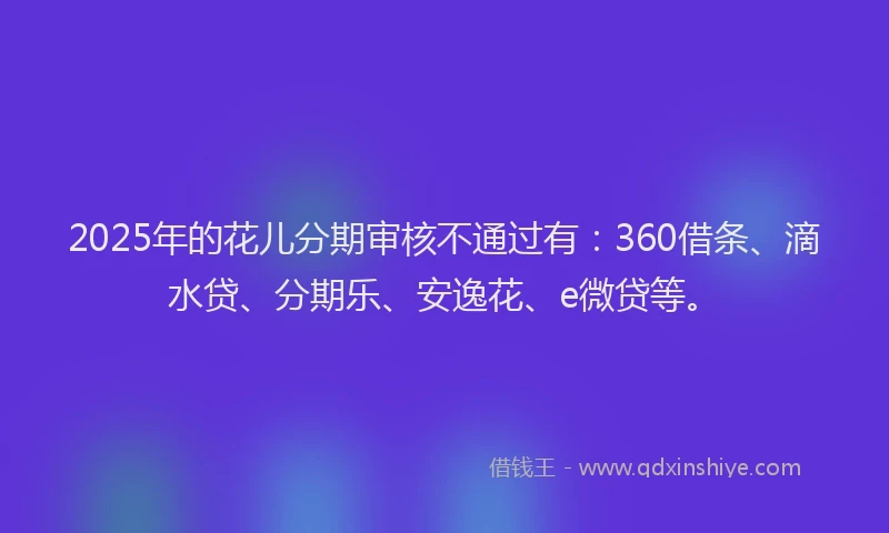 2025年的花儿分期审核不通过有：360借条、滴水贷、分期乐、安逸花、e微贷等。