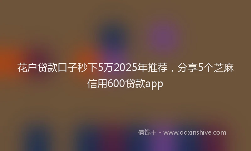 花户贷款口子秒下5万2025年推荐，分享5个芝麻信用600贷款app