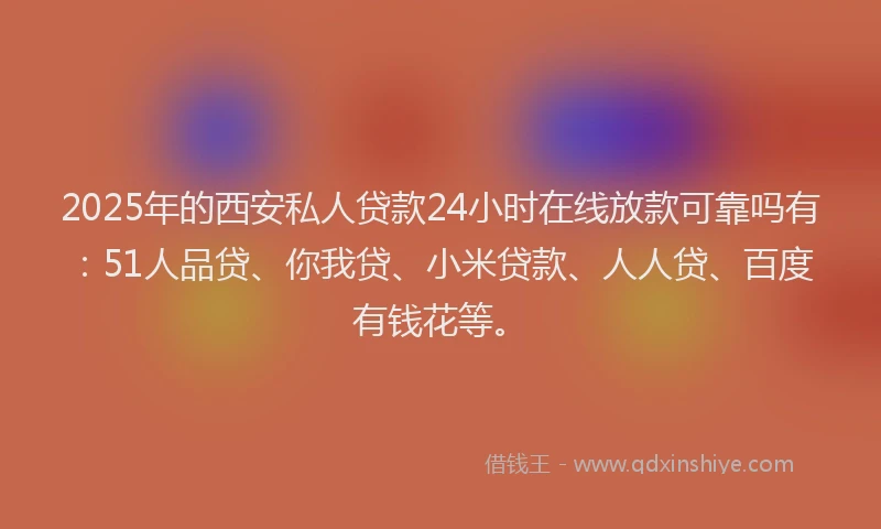 2025年的西安私人贷款24小时在线放款可靠吗有：51人品贷、你我贷、小米贷款、人人贷、百度有钱花等。
