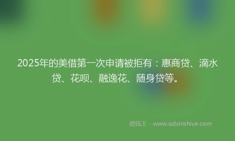 2025年的美借第一次申请被拒有：惠商贷、滴水贷、花呗、融逸花、随身贷等。