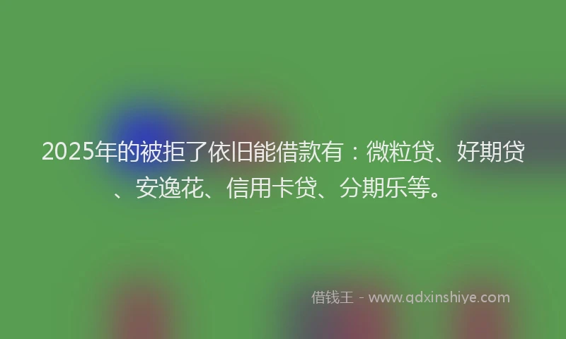 2025年的被拒了依旧能借款有：微粒贷、好期贷、安逸花、信用卡贷、分期乐等。