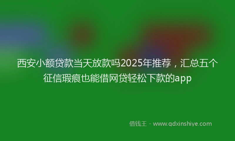 西安小额贷款当天放款吗2025年推荐，汇总五个征信瑕疵也能借网贷轻松下款的app