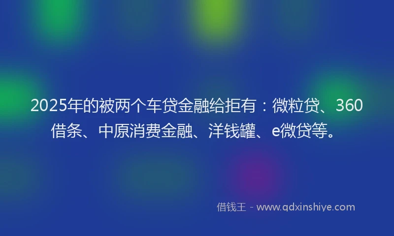 2025年的被两个车贷金融给拒有：微粒贷、360借条、中原消费金融、洋钱罐、e微贷等。
