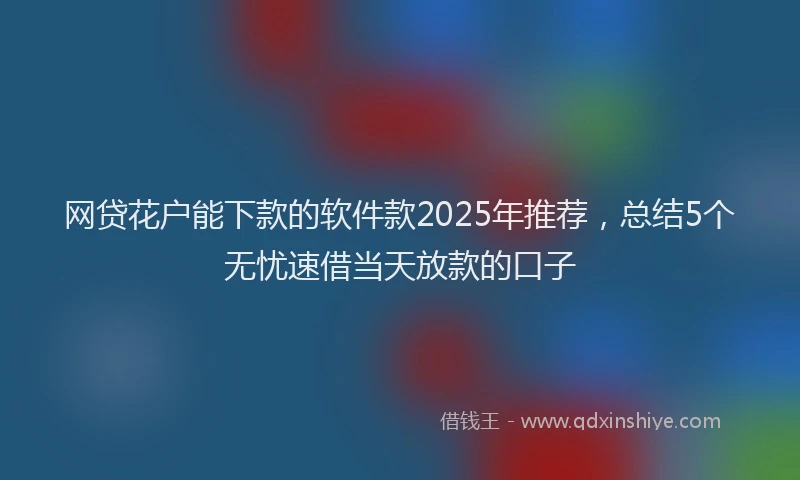 网贷花户能下款的软件款2025年推荐，总结5个无忧速借当天放款的口子