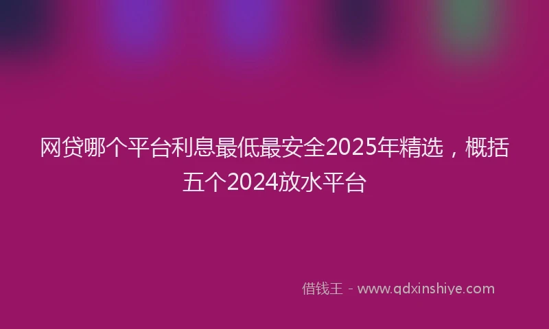 网贷哪个平台利息最低最安全2025年精选，概括五个2024放水平台