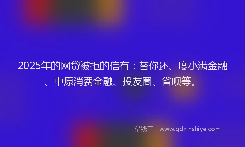 2025年的网贷被拒的信有：替你还、度小满金融、中原消费金融、投友圈、省呗等。